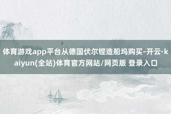 体育游戏app平台从德国伏尔铿造船坞购买-开云·kaiyun(全站)体育官方网站/网页版 登录入口