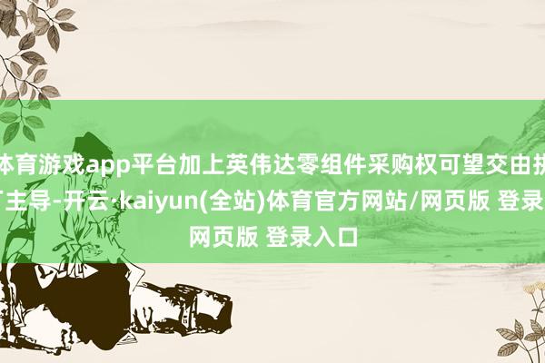 体育游戏app平台加上英伟达零组件采购权可望交由拼装厂主导-开云·kaiyun(全站)体育官方网站/网页版 登录入口