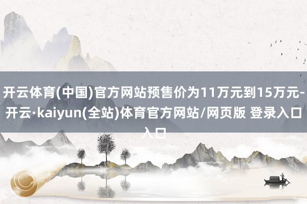 开云体育(中国)官方网站预售价为11万元到15万元-开云·kaiyun(全站)体育官方网站/网页版 登录入口
