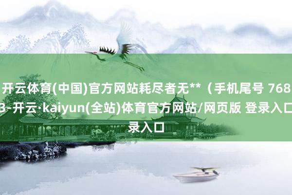 开云体育(中国)官方网站耗尽者无**（手机尾号 7683-开云·kaiyun(全站)体育官方网站/网页版 登录入口