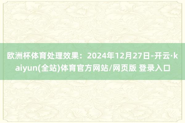 欧洲杯体育处理效果：2024年12月27日-开云·kaiyun(全站)体育官方网站/网页版 登录入口