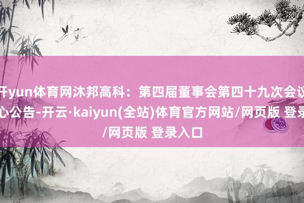 开yun体育网沐邦高科：第四届董事会第四十九次会议有野心公告-开云·kaiyun(全站)体育官方网站/网页版 登录入口
