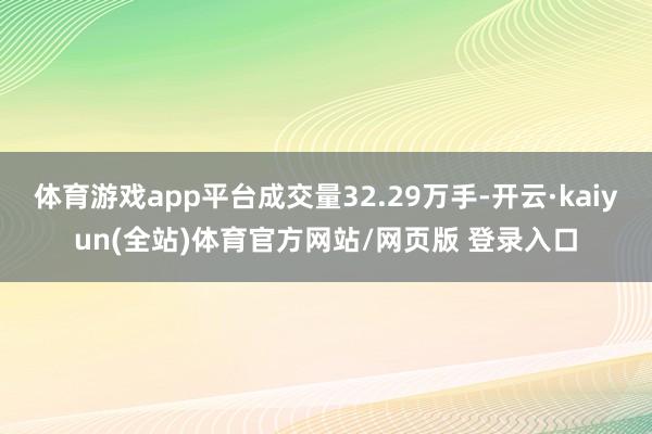 体育游戏app平台成交量32.29万手-开云·kaiyun(全站)体育官方网站/网页版 登录入口