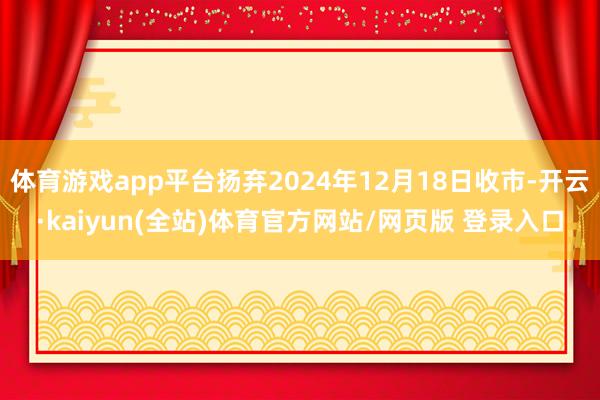 体育游戏app平台扬弃2024年12月18日收市-开云·kaiyun(全站)体育官方网站/网页版 登录入口