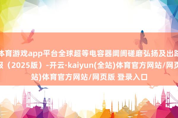 体育游戏app平台全球超等电容器阛阓磋磨弘扬及出路动态分析呈报(2025版)-开云·kaiyun(全站)体育官方网站/网页版 登录入口