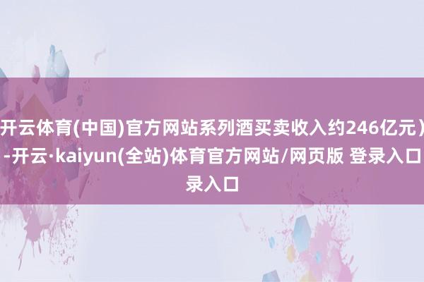 开云体育(中国)官方网站系列酒买卖收入约246亿元）-开云·kaiyun(全站)体育官方网站/网页版 登录入口