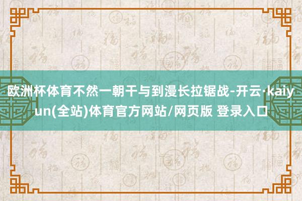欧洲杯体育不然一朝干与到漫长拉锯战-开云·kaiyun(全站)体育官方网站/网页版 登录入口