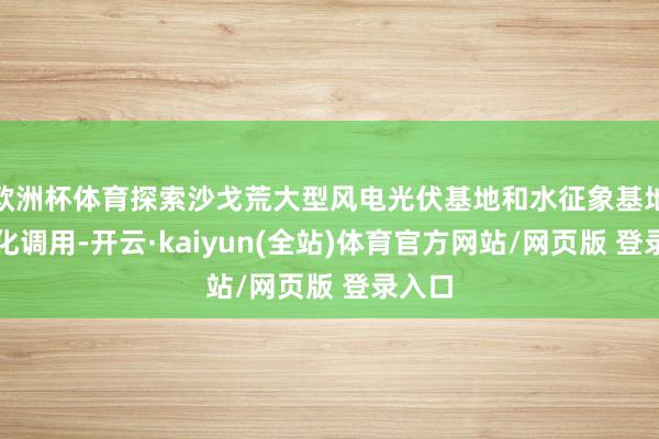 欧洲杯体育探索沙戈荒大型风电光伏基地和水征象基地一体化调用-开云·kaiyun(全站)体育官方网站/网页版 登录入口