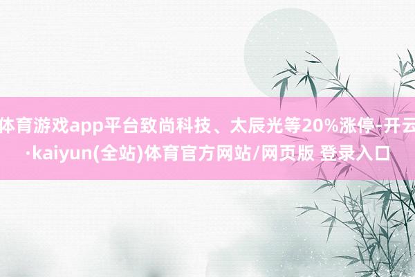 体育游戏app平台致尚科技、太辰光等20%涨停-开云·kaiyun(全站)体育官方网站/网页版 登录入口