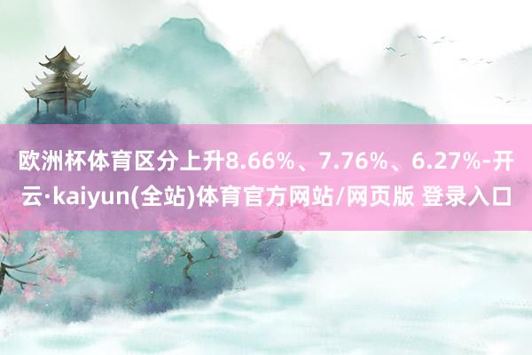 欧洲杯体育区分上升8.66%、7.76%、6.27%-开云·kaiyun(全站)体育官方网站/网页版 登录入口