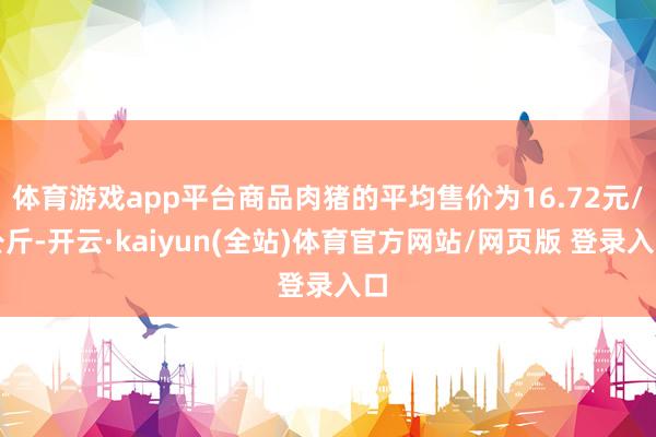 体育游戏app平台商品肉猪的平均售价为16.72元/公斤-开云·kaiyun(全站)体育官方网站/网页版 登录入口
