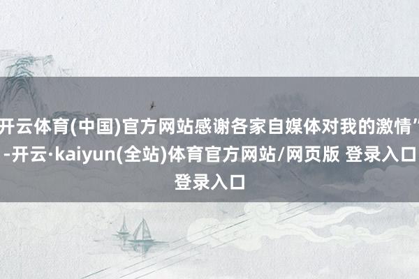 开云体育(中国)官方网站感谢各家自媒体对我的激情”-开云·kaiyun(全站)体育官方网站/网页版 登录入口