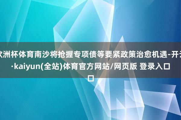 欧洲杯体育南沙将抢握专项债等要紧政策治愈机遇-开云·kaiyun(全站)体育官方网站/网页版 登录入口