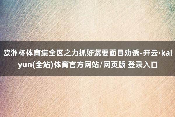 欧洲杯体育集全区之力抓好紧要面目劝诱-开云·kaiyun(全站)体育官方网站/网页版 登录入口