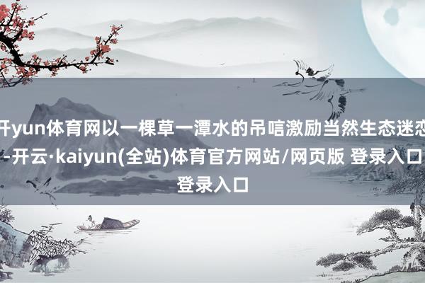 开yun体育网以一棵草一潭水的吊唁激励当然生态迷恋-开云·kaiyun(全站)体育官方网站/网页版 登录入口