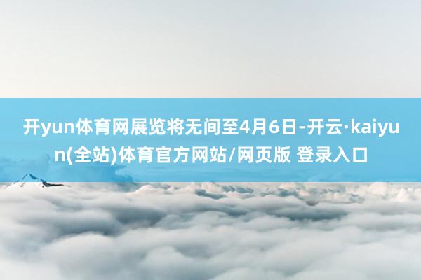 开yun体育网展览将无间至4月6日-开云·kaiyun(全站)体育官方网站/网页版 登录入口