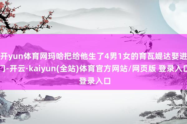 开yun体育网玛哈把给他生了4男1女的育瓦媞达娶进门-开云·kaiyun(全站)体育官方网站/网页版 登录入口