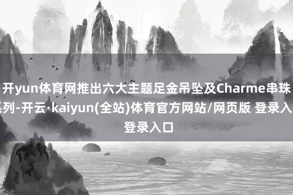 开yun体育网推出六大主题足金吊坠及Charme串珠系列-开云·kaiyun(全站)体育官方网站/网页版 登录入口