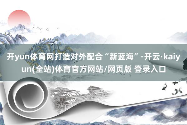 开yun体育网打造对外配合“新蓝海”-开云·kaiyun(全站)体育官方网站/网页版 登录入口