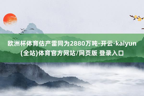 欧洲杯体育估产雷同为2880万吨-开云·kaiyun(全站)体育官方网站/网页版 登录入口