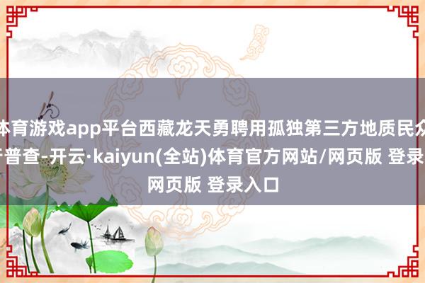 体育游戏app平台西藏龙天勇聘用孤独第三方地质民众进行普查-开云·kaiyun(全站)体育官方网站/网页版 登录入口