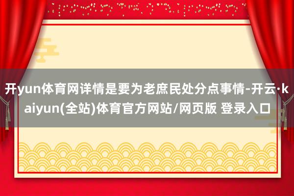 开yun体育网详情是要为老庶民处分点事情-开云·kaiyun(全站)体育官方网站/网页版 登录入口