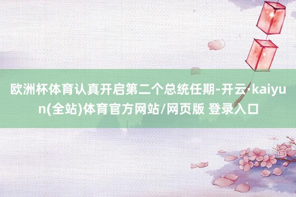 欧洲杯体育认真开启第二个总统任期-开云·kaiyun(全站)体育官方网站/网页版 登录入口