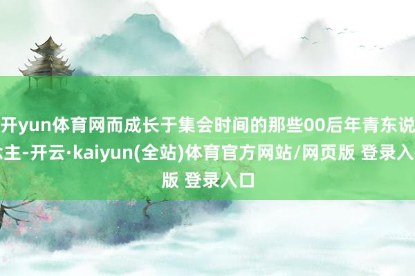 开yun体育网而成长于集会时间的那些00后年青东说念主-开云·kaiyun(全站)体育官方网站/网页版 登录入口