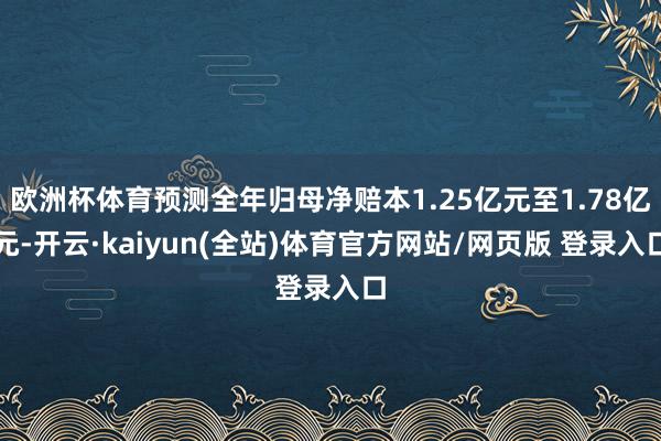 欧洲杯体育预测全年归母净赔本1.25亿元至1.78亿元-开云·kaiyun(全站)体育官方网站/网页版 登录入口