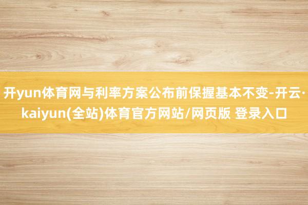 开yun体育网与利率方案公布前保握基本不变-开云·kaiyun(全站)体育官方网站/网页版 登录入口