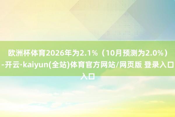 欧洲杯体育2026年为2.1%（10月预测为2.0%）-开云·kaiyun(全站)体育官方网站/网页版 登录入口
