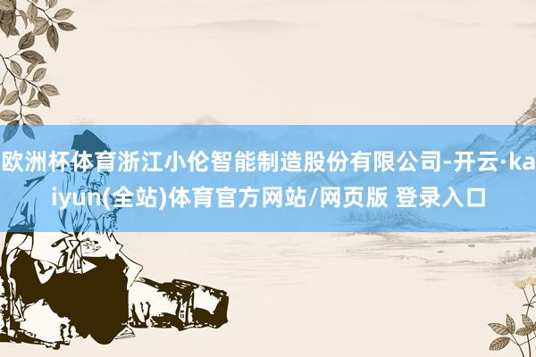 欧洲杯体育浙江小伦智能制造股份有限公司-开云·kaiyun(全站)体育官方网站/网页版 登录入口