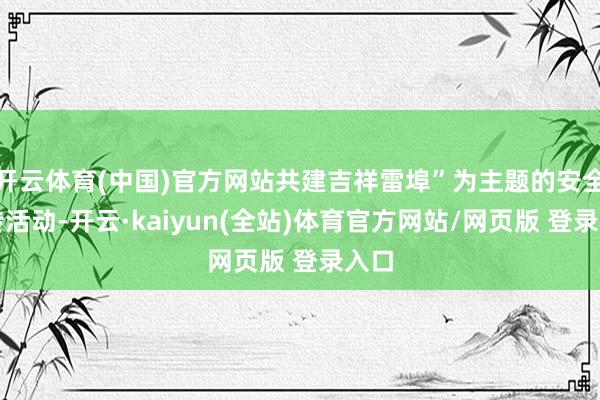 开云体育(中国)官方网站共建吉祥雷埠”为主题的安全宣传活动-开云·kaiyun(全站)体育官方网站/网页版 登录入口