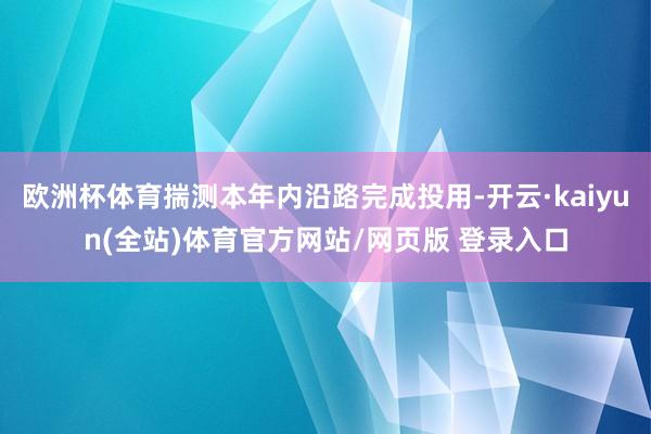 欧洲杯体育揣测本年内沿路完成投用-开云·kaiyun(全站)体育官方网站/网页版 登录入口