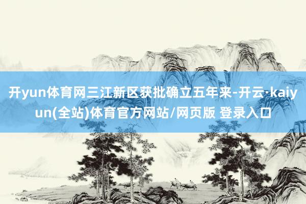 开yun体育网三江新区获批确立五年来-开云·kaiyun(全站)体育官方网站/网页版 登录入口