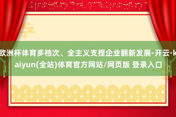欧洲杯体育多档次、全主义支捏企业翻新发展-开云·kaiyun(全站)体育官方网站/网页版 登录入口