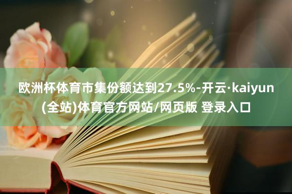 欧洲杯体育市集份额达到27.5%-开云·kaiyun(全站)体育官方网站/网页版 登录入口
