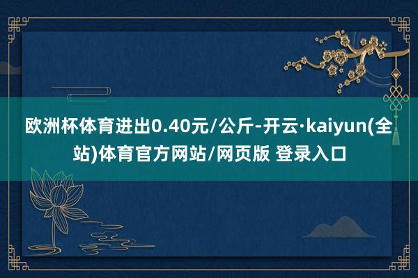 欧洲杯体育进出0.40元/公斤-开云·kaiyun(全站)体育官方网站/网页版 登录入口