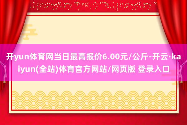 开yun体育网当日最高报价6.00元/公斤-开云·kaiyun(全站)体育官方网站/网页版 登录入口