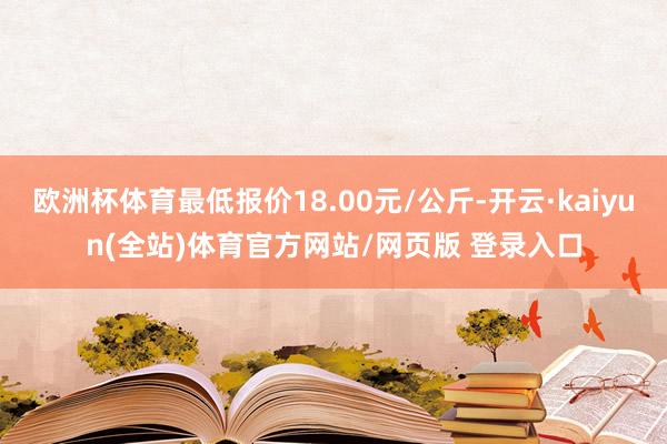 欧洲杯体育最低报价18.00元/公斤-开云·kaiyun(全站)体育官方网站/网页版 登录入口