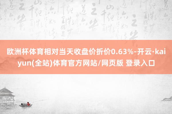 欧洲杯体育相对当天收盘价折价0.63%-开云·kaiyun(全站)体育官方网站/网页版 登录入口