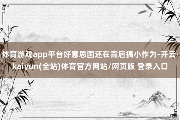 体育游戏app平台好意思国还在背后搞小作为-开云·kaiyun(全站)体育官方网站/网页版 登录入口