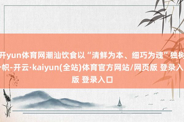 开yun体育网潮汕饮食以“清鲜为本、细巧为魂”独树一帜-开云·kaiyun(全站)体育官方网站/网页版 登录入口