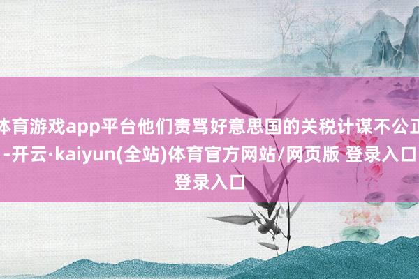 体育游戏app平台他们责骂好意思国的关税计谋不公正-开云·kaiyun(全站)体育官方网站/网页版 登录入口