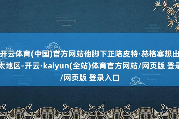 开云体育(中国)官方网站他脚下正陪皮特·赫格塞想出访亚太地区-开云·kaiyun(全站)体育官方网站/网页版 登录入口