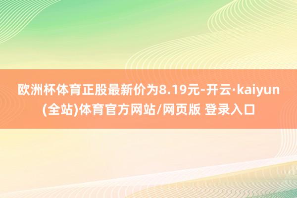 欧洲杯体育正股最新价为8.19元-开云·kaiyun(全站)体育官方网站/网页版 登录入口