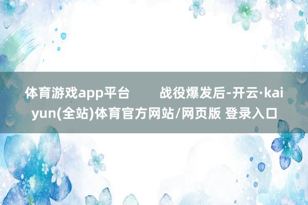 体育游戏app平台 战役爆发后-开云·kaiyun(全站)体育官方网站/网页版 登录入口
