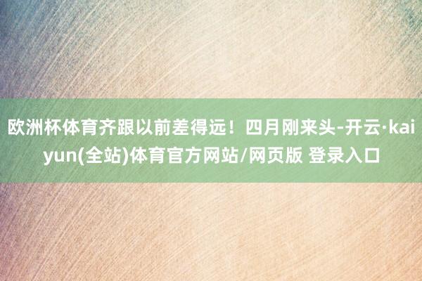 欧洲杯体育齐跟以前差得远！四月刚来头-开云·kaiyun(全站)体育官方网站/网页版 登录入口