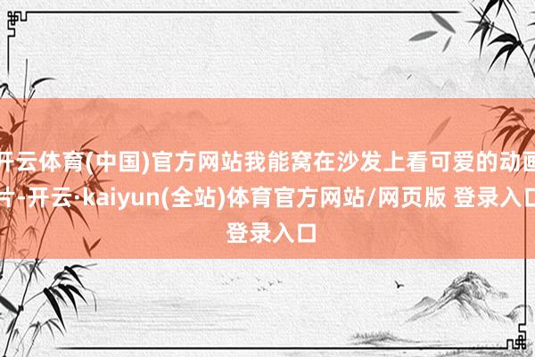 开云体育(中国)官方网站我能窝在沙发上看可爱的动画片-开云·kaiyun(全站)体育官方网站/网页版 登录入口