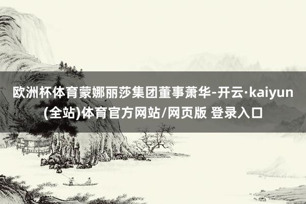 欧洲杯体育蒙娜丽莎集团董事萧华-开云·kaiyun(全站)体育官方网站/网页版 登录入口